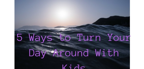 5 Ways to Turn Your Day around with kids
